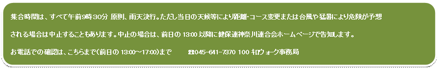 角丸四角形: 集合時間は、すべて午前9時30分 原則、雨天決行。ただし当日の天候等により距離・コース変更または台風や猛暑により危険が予想
される場合は中止することもあります。中止の場合は、前日の13:00以降に健保連神奈川連合会ホームページで告知します。
お電話での確認は、こちらまで(前日の13:00〜17:00)まで ☎045-641-7370 100キロウォ-ク事務局