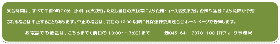 四角形: 角を丸くする: 集合時間は、すべて午前9時30分 原則、雨天決行。ただし当日の天候等により距離・コース変更または台風や猛暑により危険が予想
される場合は中止することもあります。中止の場合は、前日の13:00以降に健保連神奈川連合会ホームページで告知します。
お電話での確認は、こちらまで(前日の13:00〜17:00)まで ☎045-641-7370 100キロウォ-ク事務局
